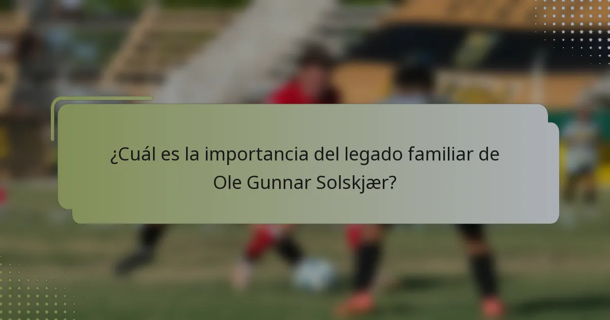 ¿Cuál es la importancia del legado familiar de Ole Gunnar Solskjær?